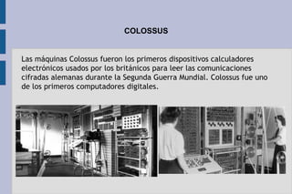 COLOSSUS
Las máquinas Colossus fueron los primeros dispositivos calculadores
electrónicos usados por los británicos para leer las comunicaciones
cifradas alemanas durante la Segunda Guerra Mundial. Colossus fue uno
de los primeros computadores digitales.
 