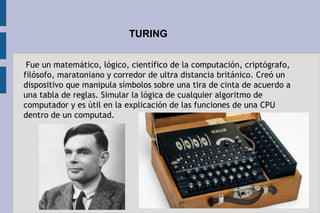 TURING
 Fue un matemático, lógico, científico de la computación, criptógrafo,
filósofo, maratoniano y corredor de ultra distancia británico. Creó un
dispositivo que manipula símbolos sobre una tira de cinta de acuerdo a
una tabla de reglas. Simular la lógica de cualquier algoritmo de
computador y es útil en la explicación de las funciones de una CPU
dentro de un computad.
 