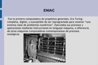 ENIAC
 Fue la primera computadora de propósitos generales. Era Turing-
completa, digital, y susceptible de ser reprogramada para resolver “una
extensa clase de problemas numéricos”. Ejecutaba sus procesos y
operaciones mediante instrucciones en lenguaje máquina, a diferencia
de otras máquinas computadoras contemporáneas de procesos
analógicos.
 