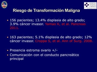  156 pacientes; 13.4% displasia de alto grado;
3.9% cáncer invasor. Yamao K, et al. Pancreas
2011.
 163 pacientes; 5.1% displasia de alto grado; 12%
cáncer invasor. Croppa S, et al. Ann of Surg. 2008.
 Presencia estroma ovario +/-
 Comunicación con el conducto pancreático
principal
 