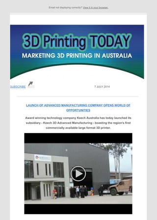 Email not displaying correctly? View it in your browser.
SUBSCRIBE 7 JULY 2014
LAUNCH OF ADVANCED MANUFACTURING COMPANY OPENS WORLD OF
OPPORTUNITIES
Award winning technology company Keech Australia has today launched its
subsidiary - Keech 3D Advanced Manufacturing - boasting the region's first
commercially available large format 3D printer.
 