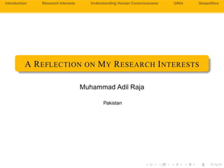 A Reﬂection
on My
Research
Interests
Muhammad
Adil Raja
Introduction
Research
Interests
Understanding
Human Con-
sciousness
Unmanned
Aerial
Vehicles
Renewable
Energy
Systems
Water
Distribution
Networks
Geopolitics
A REFLECTION ON MY RESEARCH
INTERESTS
Muhammad Adil Raja
Pakistan
cbnd
 