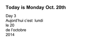 Today is Monday Oct. 20th 
Day 3 
Aujord’hui c’est lundi 
le 20 
de l’octobre 
2014 
 