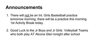 Announcements 
1. There will not be an Int. Girls Basketball practice 
tomorrow morning, there will be a practice this morning 
1st Activity Break today. 
2. Good Luck to the Jr Boys and Jr Girls Volleyball Teams 
who both play AT Alcona Glen tonight after school 
 