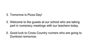 3. Tomorrow is Pizza Day! 
3. Welcome to the guests at our school who are taking 
part in numeracy meetings with our teachers today. 
5. Good luck to Cross Country runners who are going to 
Duntroon tomorrow. 
 