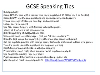 GCSE Speaking Tips
Build gradually
Grade D/C: Prepare with a bank of core questions (about 15 ?) (but must be flexible)
Grade B/A/A* use the core questions and encourage extended answers
Ensure coverage of 3 tenses, time tags and conditional
Lots of peer assessment
Use FLA, parent helpers, sixth formers to help the pupils-
plenty of 1 to 1and small group practice
Relentless drilling of AVOCADO and 6Ws
Spontaneity and target language – (not just “et vous, madame?”)
Keep the task simple but ensure it gives the more able scope to show off
Get the pupils to practice with prompt cards, flashcards, snakes and ladders style games
Train the pupils to ask the questions and do group learning
Careful use of prompt sheets – a valuable resource
Presentations don’t really show examiner what pupils can really do
Use Popplet to practice ( see next slide)
Pupils can record themselves, use prompt cards e.g. quizlet etc
Ma villequizlet (part 1 around grade C): http://quizlet.com/26983558/flashcards
 