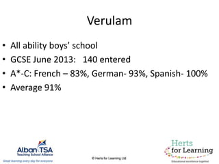 Verulam
• All ability boys’ school
• GCSE June 2013: 140 entered
• A*-C: French – 83%, German- 93%, Spanish- 100%
• Average 91%
 