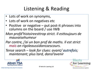 Listening & Reading
• Lots of work on synonyms,
• Lots of work on negatives etc
• Positive or negative – put post-it phrases into
columns on the board / use IWB
Mon profd’histoireesttrop strict. Il esttoujours de
mauvaisehumeur
Par contre, j’ai un bon prof de maths. Il est strict
on rigoleaussidanssescours.
Tense search – look for clues: avant/ ;
maintenant; plus tard, dansl’avenir
 