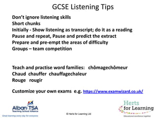 GCSE Listening Tips
Don’t ignore listening skills
Short chunks
Initially - Show listening as transcript; do it as a reading
Pause and repeat, Pause and predict the extract
Prepare and pre-empt the areas of difficulty
Groups – team competition
Teach and practise word families: chômagechômeur
Chaud chauffer chauffagechaleur
Rouge rougir
Customize your own exams e.g. https://www.examwizard.co.uk/
 