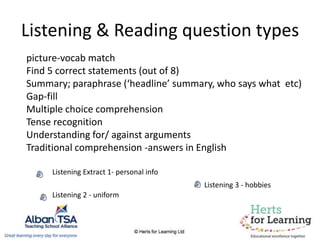 Listening & Reading question types
picture-vocab match
Find 5 correct statements (out of 8)
Summary; paraphrase (‘headline’ summary, who says what etc)
Gap-fill
Multiple choice comprehension
Tense recognition
Understanding for/ against arguments
Traditional comprehension -answers in English
Listening Extract 1- personal info
Listening 2 - uniform
Listening 3 - hobbies
 