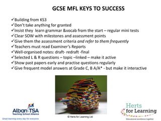 Building from KS3
Don’t take anything for granted
Insist they learn grammar &vocab from the start – regular mini tests
Clear SOW with milestones and assessment points
Give them the assessment criteria and refer to them frequently
Teachers must read Examiner’s Reports
Well-organised notes: draft- redraft -final
Selected L & R questions – topic –linked – make it active
Show past papers early and practise questions regularly
Give frequent model answers at Grade C, B A/A* - but make it interactive
GCSE MFL KEYS TO SUCCESS
 