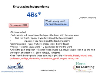 Encouraging independence
Brainsbooksbuddyboss*
•Dictionary duel
•Find x words in 2 minutes on the topic:- the team with the most wins
• Beat the Teach- 1 point if you have it and the teacher has it
• 2 points if you have it and the teacher doesn’t
•Common errors – wear / where; there/ their; Bowl/ Bowel
•Phonics – teacher says a word – 2 pupils race to find the word
•Check the part of speech – teacher reads a word e.g. Travail pupils look it up and find
which part of speech it is (also: Fatigué, fatigant)
•false friends hunt – pupils chase as many as possible – librairie, blessé, retard, bras,
professeur, collège, demander, commander, gentil, crayon, rester, sale
Dictionaries?????
What’s wrong here?
J’ai haricot au cinéma
 