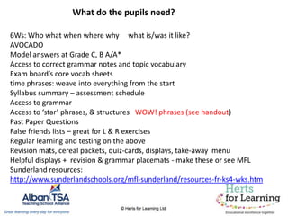 6Ws: Who what when where why what is/was it like?
AVOCADO
Model answers at Grade C, B A/A*
Access to correct grammar notes and topic vocabulary
Exam board’s core vocab sheets
time phrases: weave into everything from the start
Syllabus summary – assessment schedule
Access to grammar
Access to ‘star’ phrases, & structures WOW! phrases (see handout)
Past Paper Questions
False friends lists – great for L & R exercises
Regular learning and testing on the above
Revision mats, cereal packets, quiz-cards, displays, take-away menu
Helpful displays + revision & grammar placemats - make these or see MFL
Sunderland resources:
http://www.sunderlandschools.org/mfl-sunderland/resources-fr-ks4-wks.htm
What do the pupils need?
 