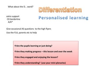extra support
CD borderline
A/A*
Give occasional AS questions to the high flyers
Use the FLA, parents etc to help
What about the D… word?
Are the pupils learning or just doing?
Are they making progress – this lesson and over the week
Are they engaged and enjoying the lesson?
Are they understanding? (use your mini-plenaries)
 