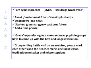 For/ against practice [SMSC – ‘sex drugs &rockn’roll’ ]
Avant / maintenant / dansl’avenir (plus tard) -
 good news- bad news
 Starter: grammar gym – past pres future
Add a time phrase
‘Grade’ expander – give a core sentence, pupils in groups
have to come up with the best and longest variation.
Group writing battle – all do an exercise , groups mark
each other’s and the teacher marks one; next lesson –
feedback on mistakes and misconceptions
 