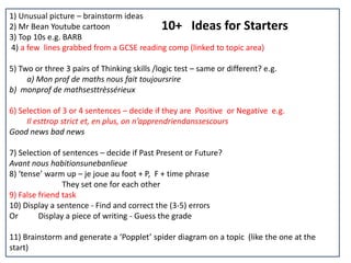 10+ Ideas for Starters
1) Unusual picture – brainstorm ideas
2) Mr Bean Youtube cartoon
3) Top 10s e.g. BARB
4) a few lines grabbed from a GCSE reading comp (linked to topic area)
5) Two or three 3 pairs of Thinking skills /logic test – same or different? e.g.
a) Mon prof de maths nous fait toujoursrire
b) monprof de mathsesttrèssérieux
6) Selection of 3 or 4 sentences – decide if they are Positive or Negative e.g.
Il esttrop strict et, en plus, on n’apprendriendanssescours
Good news bad news
7) Selection of sentences – decide if Past Present or Future?
Avant nous habitionsunebanlieue
8) ‘tense’ warm up – je joue au foot + P, F + time phrase
They set one for each other
9) False friend task
10) Display a sentence - Find and correct the (3-5) errors
Or Display a piece of writing - Guess the grade
11) Brainstorm and generate a ‘Popplet’ spider diagram on a topic (like the one at the
start)
 