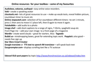 Online resources for your toolbox – some of my favourites
Audioboo, vokaroo, audiopal– easy online voice recorders.
Voki– create a speaking avatar
classtools.net– lots of great resources to use – make up vocab tests, reveal hidden picture,
countdown timer to music etc
Online stopwatch.com- selection of fun countdown different timers –to set 1 minute,
press 1 then zero to move it 1 place left, then 0 again to move it again.
Fotobabble – add audio to a photo
Image chef – add short captions to a range of signs, T-Shirts, spaghetti soup etc
Front Page me – add your own image to a front page of a magazine
Wordle– create word clouds – great for starters. Also: Tagxedo
Bubbl.us– mindmapping boxes, great for extending topic work. Poppletis also good –
needs free sign up
Star Wars Crawl Creator
Google translate or TTS text to speech IM translator – will speak back text
Easyprompter.com– displays scrolling text like a TV autocue
Edexcel OLD past papers by topic http://www.frenchrevision.co.uk/edexcel/index.htm
 