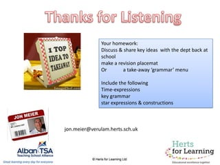 Your homework:
Discuss & share key ideas with the dept back at
school
make a revision placemat
Or a take-away ‘grammar’ menu
Include the following
Time-expressions
key grammar
star expressions & constructions
jon.meier@verulam.herts.sch.uk
 
