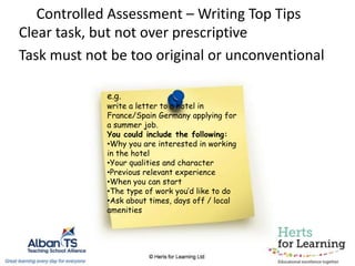 Controlled Assessment – Writing Top Tips
Clear task, but not over prescriptive
Task must not be too original or unconventional
e.g.
write a letter to a hotel in
France/Spain Germany applying for
a summer job.
You could include the following:
•Why you are interested in working
in the hotel
•Your qualities and character
•Previous relevant experience
•When you can start
•The type of work you’d like to do
•Ask about times, days off / local
amenities
 