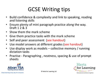GCSE Writing tips
• Build confidence & complexity and link to speaking, reading
and listening skills
• Ensure plenty of mini paragraph practice along the way.
Draft 1 2 & 3
• Show them the mark scheme
• Give them practice tasks with the mark scheme
• Self and peer assessment (see handout)
• Use model answers at different grades (see handout)
• Use display work as models – collective memory / running
dictation tasks
• Practise - Paragraphing , neatness, spacing & use of prompt
sheets
 
