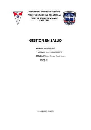 UNIVERSIDAD MAYOR DE SAN SIMÓN
FACULTAD DE CIENCIAS ECONÓMICAS
CARRERA: ADMINISTRACIÓN DE
EMPRESAS
GESTION EN SALUD
MATERIA: Mercadotecnia 5
DOCENTE: JOSE RAMIRO ZAPATA
ESTUDIANTE: Jose Enrrique Aspeti Herrera
GRUPO: 01
COCHABAMBA - BOLIVIA
 