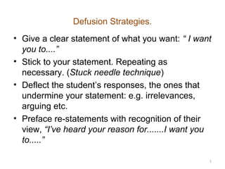 Defusion Strategies.
• Give a clear statement of what you want: “ I want
  you to....”
• Stick to your statement. Repeating as
  necessary. (Stuck needle technique)
• Deflect the student’s responses, the ones that
  undermine your statement: e.g. irrelevances,
  arguing etc.
• Preface re-statements with recognition of their
  view, “I’ve heard your reason for.......I want you
  to.....”

                                                   1
 