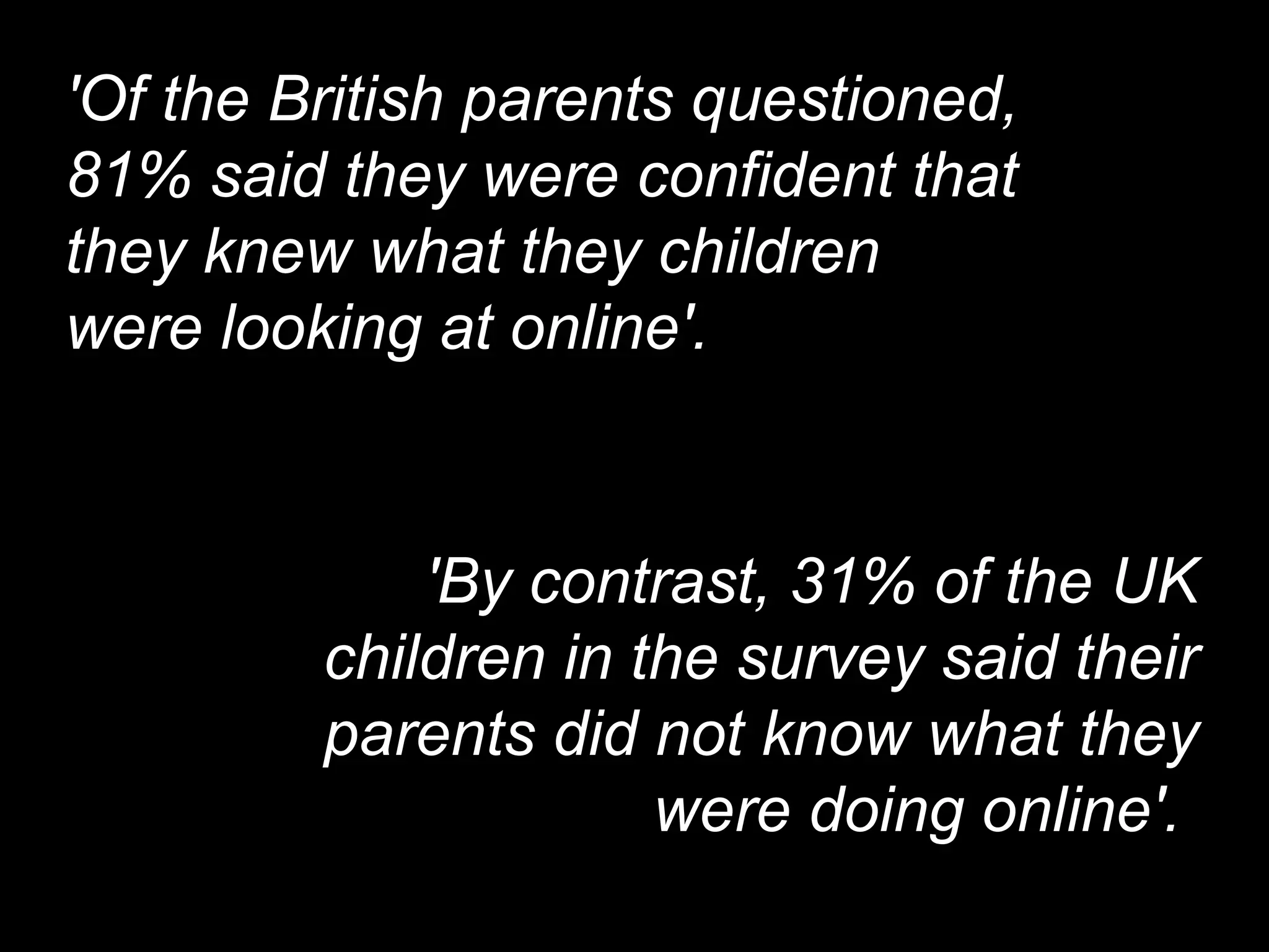 'Of the British parents questioned, 81% said they were confident that they knew what they children were looking at online'.  'By contrast, 31% of the UK children in the survey said their parents did not know what they were doing online'.  