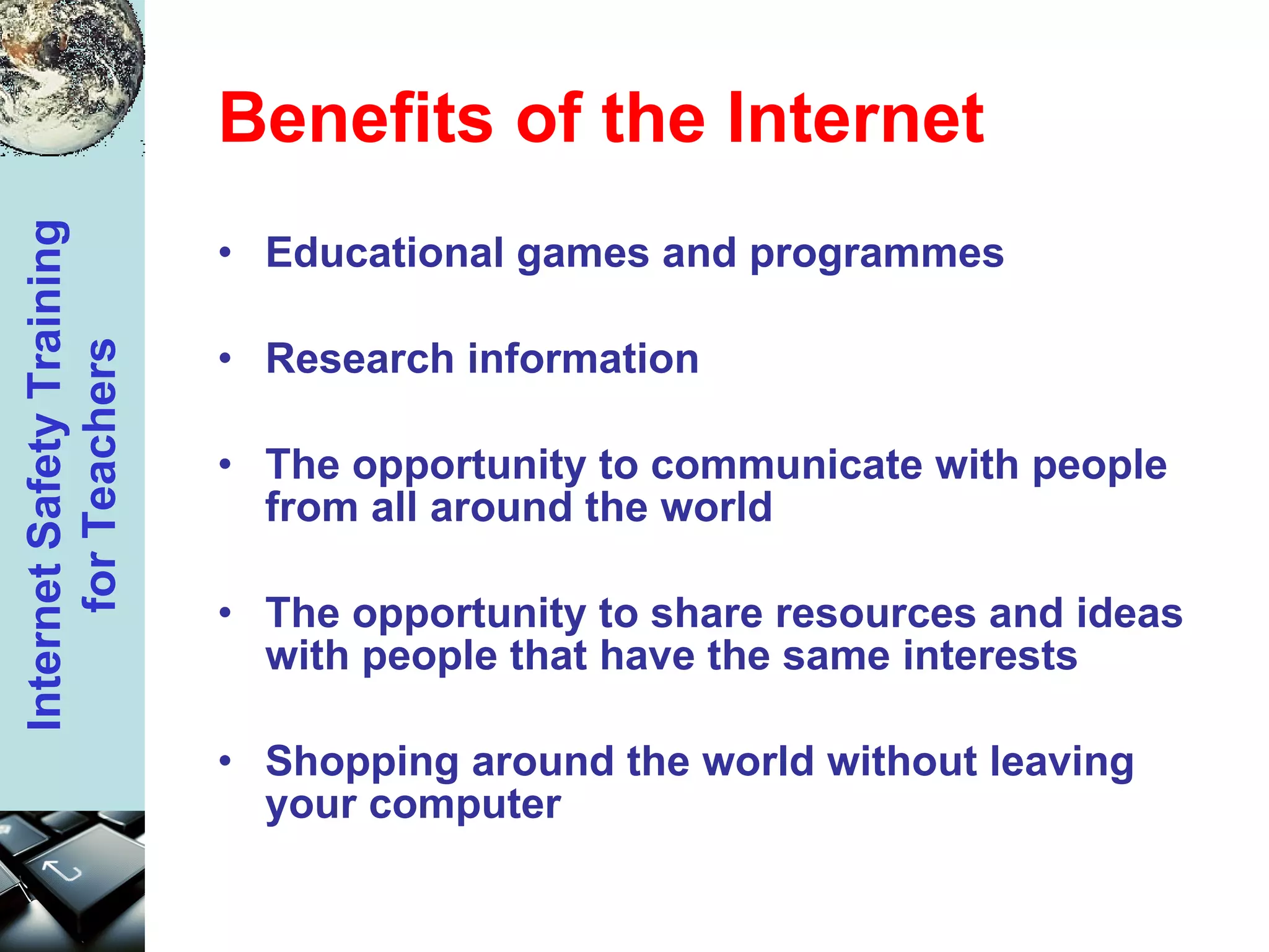 Benefits of the Internet Educational games and programmes Research information  The opportunity to communicate with people from all around the world  The opportunity to share resources and ideas with people that have the same interests  Shopping around the world without leaving your computer   