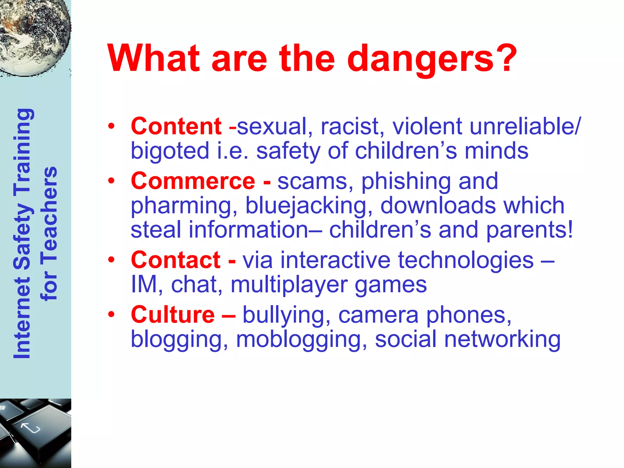 What are the dangers? Content  - sexual, racist, violent unreliable/bigoted i.e. safety of children’s minds Commerce -  scams, phishing and pharming, bluejacking, downloads which steal information– children’s and parents! Contact -   via interactive technologies – IM, chat, multiplayer games Culture –   bullying, camera phones, blogging, moblogging, social networking 
