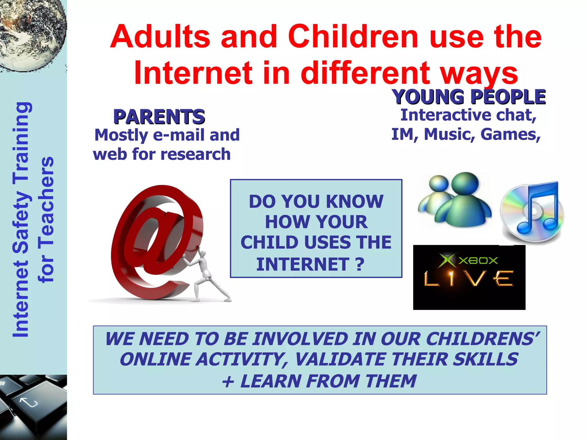 Adults and Children use the Internet in different ways DO YOU KNOW HOW YOUR CHILD USES THE INTERNET ?   WE NEED TO BE INVOLVED IN OUR CHILDRENS’ ONLINE ACTIVITY, VALIDATE THEIR SKILLS  + LEARN FROM THEM   YOUNG PEOPLE  Interactive chat, IM, Music, Games,  PARENTS  Mostly e-mail and web for research  