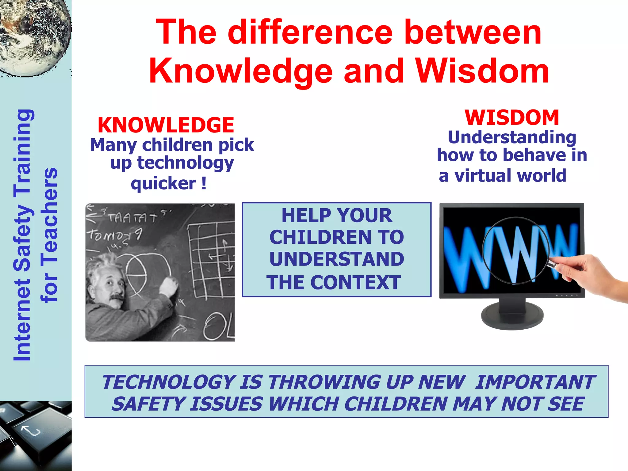 The difference between Knowledge and Wisdom HELP YOUR CHILDREN TO UNDERSTAND THE CONTEXT   TECHNOLOGY IS THROWING UP NEW  IMPORTANT SAFETY ISSUES WHICH CHILDREN MAY NOT SEE KNOWLEDGE   Many children pick up technology quicker !   WISDOM Understanding how to behave in a virtual world   