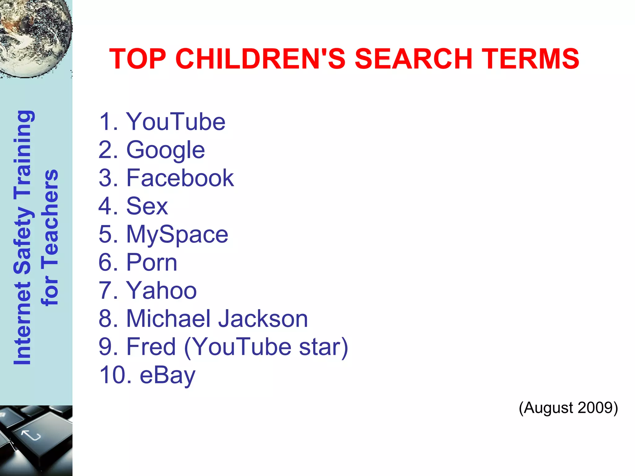 TOP CHILDREN'S SEARCH TERMS 1. YouTube 2. Google 3. Facebook 4. Sex 5. MySpace 6. Porn 7. Yahoo 8. Michael Jackson 9. Fred (YouTube star) 10. eBay (August 2009) 