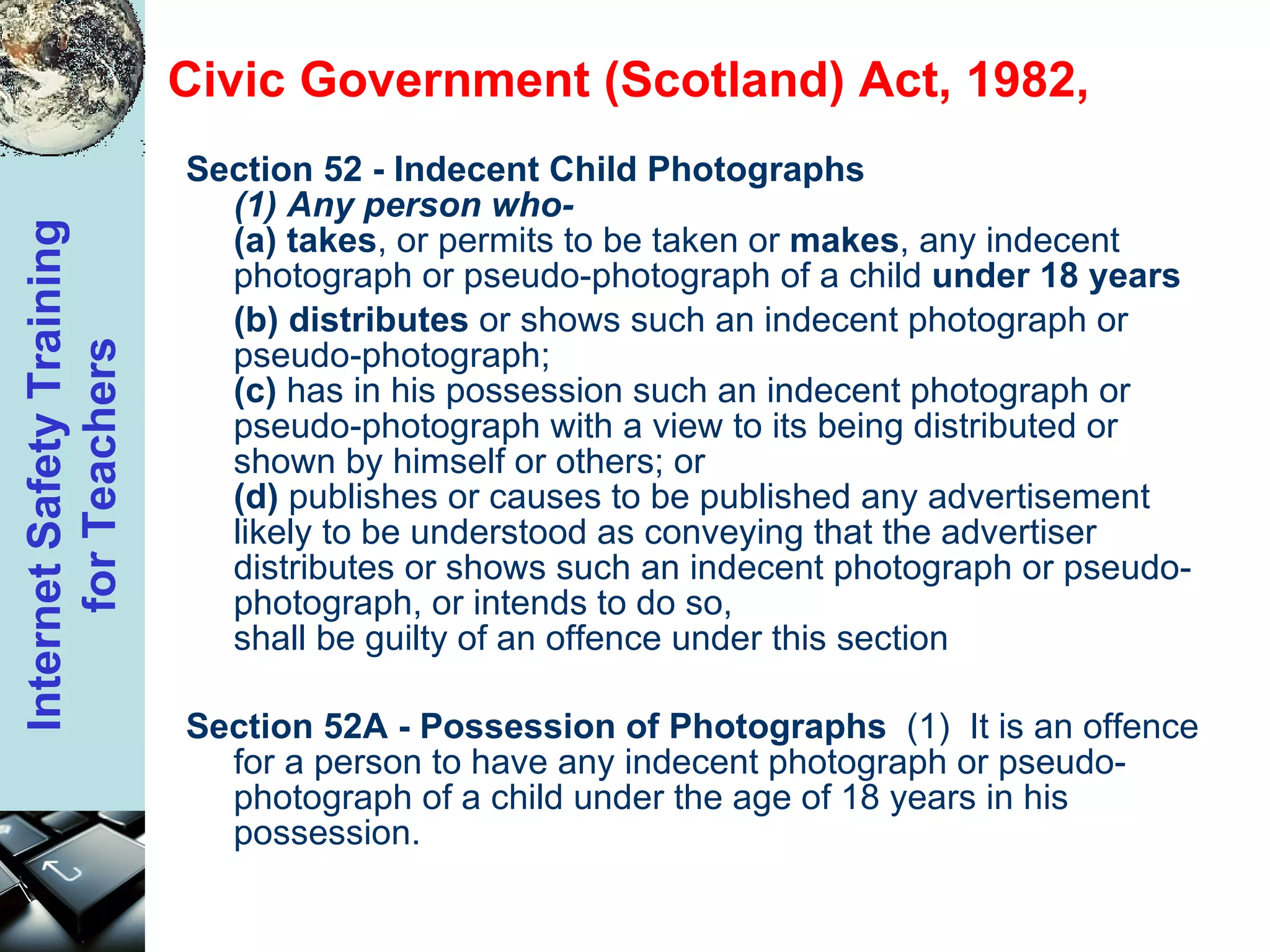Civic Government (Scotland) Act, 1982,  Section 52 - Indecent Child Photographs   (1) Any person who-  (a)   takes , or permits to be taken or  makes , any indecent photograph or pseudo-photograph of a child  under 18 years  (b)   distributes  or shows such an indecent photograph or pseudo-photograph;  (c)  has in his possession such an indecent photograph or pseudo-photograph with a view to its being distributed or shown by himself or others; or  (d)  publishes or causes to be published any advertisement likely to be understood as conveying that the advertiser distributes or shows such an indecent photograph or pseudo-photograph, or intends to do so,  shall be guilty of an offence under this section Section 52A - Possession of Photographs   (1)  It is an offence for a person to have any indecent photograph or pseudo-photograph of a child under the age of 18 years in his possession.  