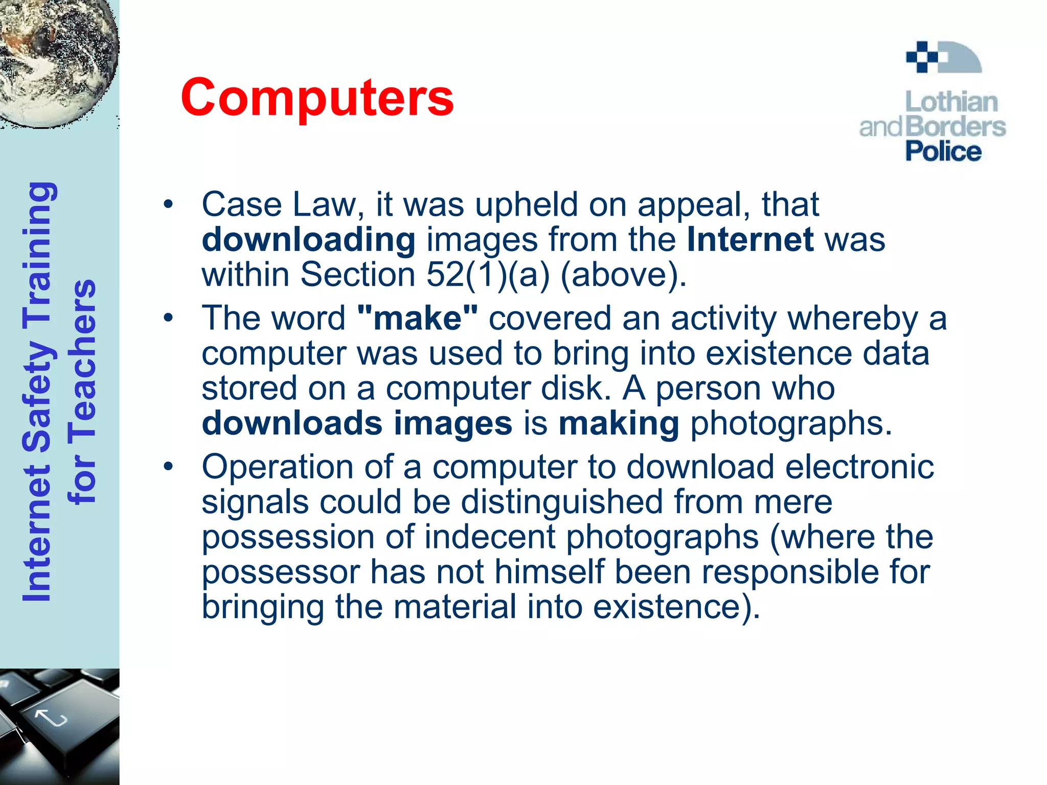 Computers Case Law, it was upheld on appeal, that  downloading  images from the  Internet  was within Section 52(1)(a) (above).  The word  "make"  covered an activity whereby a computer was used to bring into existence data stored on a computer disk. A person who  downloads images  is  making  photographs.  Operation of a computer to download electronic signals could be distinguished from mere possession of indecent photographs (where the possessor has not himself been responsible for bringing the material into existence).  