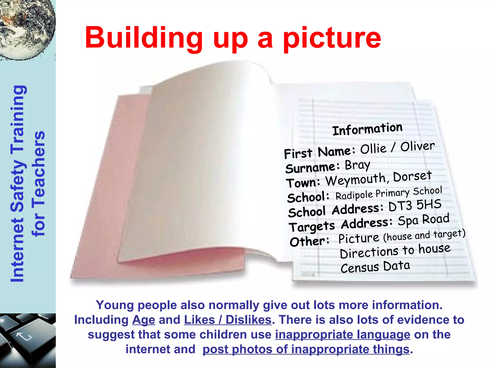 Building up a picture First Name:  Ollie / Oliver Surname:  Bray Town:  Weymouth, Dorset School:  Radipole Primary School School Address:  DT3 5HS Targets Address:  Spa Road Other:  Picture  (house and target) Directions to house Census Data Young people also normally give out lots more information. Including  Age  and  Likes / Dislikes . There is also lots of evidence to suggest that some children use  inappropriate language  on the internet and  post photos of inappropriate things . Information 