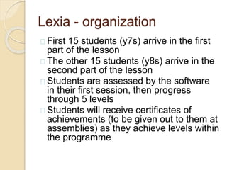 Lexia - organization
First 15 students (y7s) arrive in the first
part of the lesson
The other 15 students (y8s) arrive in the
second part of the lesson
Students are assessed by the software
in their first session, then progress
through 5 levels
Students will receive certificates of
achievements (to be given out to them at
assemblies) as they achieve levels within
the programme
 