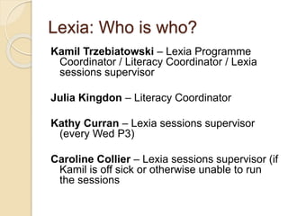 Lexia: Who is who?
Kamil Trzebiatowski – Lexia Programme
Coordinator / Literacy Coordinator / Lexia
sessions supervisor
Julia Kingdon – Literacy Coordinator
Kathy Curran – Lexia sessions supervisor
(every Wed P3)
Caroline Collier – Lexia sessions supervisor (if
Kamil is off sick or otherwise unable to run
the sessions
 