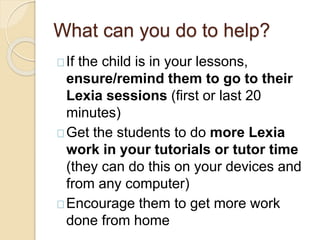 What can you do to help?
If the child is in your lessons,
ensure/remind them to go to their
Lexia sessions (first or last 20
minutes)
Get the students to do more Lexia
work in your tutorials or tutor time
(they can do this on your devices and
from any computer)
Encourage them to get more work
done from home
 