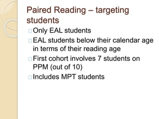 Paired Reading – targeting
students
Only EAL students
EAL students below their calendar age
in terms of their reading age
First cohort involves 7 students on
PPM (out of 10)
Includes MPT students
 