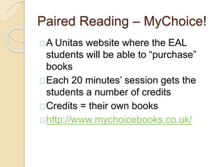 Paired Reading – MyChoice!
A Unitas website where the EAL
students will be able to “purchase”
books
Each 20 minutes’ session gets the
students a number of credits
Credits = their own books
http://www.mychoicebooks.co.uk/
 
