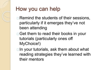 How you can help
Remind the students of their sessions,
particularly if it emerges they’ve not
been attending
Get them to read their books in your
tutorials (particularly ones off
MyChoice!)
In your tutorials, ask them about what
reading strategies they’ve learned with
their mentors
 