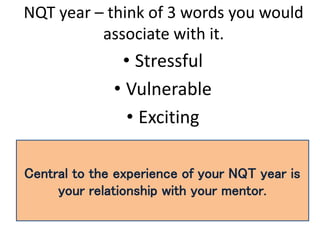 NQT year – think of 3 words you would
associate with it.
• Stressful
• Vulnerable
• Exciting
Central to the experience of your NQT year is
your relationship with your mentor.
 