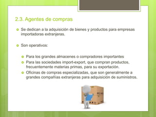 2.3. Agentes de compras
 Se dedican a la adquisición de bienes y productos para empresas
importadoras extranjeras.
 Son operativos:
 Para los grandes almacenes o compradores importantes
 Para las sociedades import-export, que compran productos,
frecuentemente materias primas, para su exportación.
 Oficinas de compras especializadas, que son generalmente a
grandes compañías extranjeras para adquisición de suministros.
 