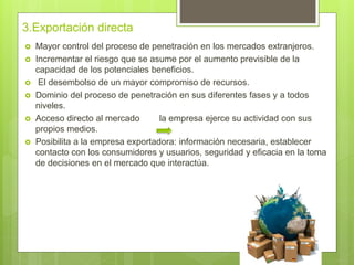 3.Exportación directa
 Mayor control del proceso de penetración en los mercados extranjeros.
 Incrementar el riesgo que se asume por el aumento previsible de la
capacidad de los potenciales beneficios.
 El desembolso de un mayor compromiso de recursos.
 Dominio del proceso de penetración en sus diferentes fases y a todos
niveles.
 Acceso directo al mercado la empresa ejerce su actividad con sus
propios medios.
 Posibilita a la empresa exportadora: información necesaria, establecer
contacto con los consumidores y usuarios, seguridad y eficacia en la toma
de decisiones en el mercado que interactúa.
 