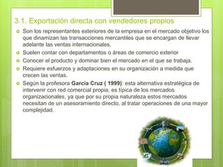 3.1. Exportación directa con vendedores propios
 Son los representantes exteriores de la empresa en el mercado objetivo los
que dinamizan las transacciones mercantiles que se encargan de llevar
adelante las ventas internacionales.
 Suelen contar con departamentos o áreas de comercio exterior
 Conocer el producto y dominar bien el mercado en el que se trabaja.
 Requiere esfuerzos y adaptaciones en su organización a medida que
crecen las ventas.
 Según la profesora García Cruz ( 1999): esta alternativa estratégica de
intervenir con red comercial propia, es típica de los mercados
organizacionales, ya que por su propia naturaleza estos mercados
necesitan de un asesoramiento directo, al tratar operaciones de una mayor
complejidad.
 