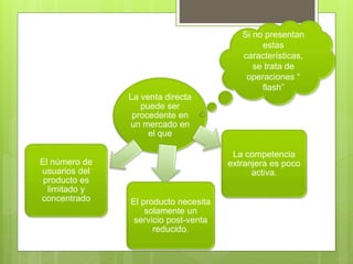 La venta directa
puede ser
procedente en
un mercado en
el que
El número de
usuarios del
producto es
limitado y
concentrado El producto necesita
solamente un
servicio post-venta
reducido.
La competencia
extranjera es poco
activa.
Si no presentan
estas
características,
se trata de
operaciones “
flash”
 