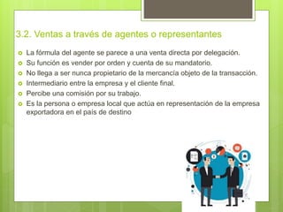 3.2. Ventas a través de agentes o representantes
 La fórmula del agente se parece a una venta directa por delegación.
 Su función es vender por orden y cuenta de su mandatorio.
 No llega a ser nunca propietario de la mercancía objeto de la transacción.
 Intermediario entre la empresa y el cliente final.
 Percibe una comisión por su trabajo.
 Es la persona o empresa local que actúa en representación de la empresa
exportadora en el país de destino
 