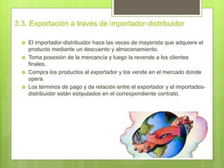 3.3. Exportación a través de importador-distribuidor
 El importador-distribuidor hace las veces de mayorista que adquiere el
producto mediante un descuento y almacenamiento.
 Toma posesión de la mercancía y luego la revende a los clientes
finales.
 Compra los productos al exportador y los vende en el mercado donde
opera.
 Los términos de pago y de relación entre el exportador y el importados-
distribuidor están estipulados en el correspondiente contrato.
 