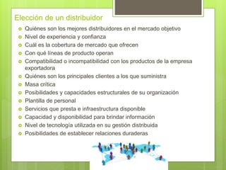 Elección de un distribuidor
 Quiénes son los mejores distribuidores en el mercado objetivo
 Nivel de experiencia y confianza
 Cuál es la cobertura de mercado que ofrecen
 Con qué líneas de producto operan
 Compatibilidad o incompatibilidad con los productos de la empresa
exportadora
 Quiénes son los principales clientes a los que suministra
 Masa crítica
 Posibilidades y capacidades estructurales de su organización
 Plantilla de personal
 Servicios que presta e infraestructura disponible
 Capacidad y disponibilidad para brindar información
 Nivel de tecnología utilizada en su gestión distribuida
 Posibilidades de establecer relaciones duraderas
 