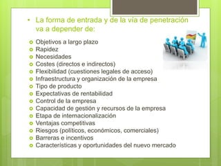 • La forma de entrada y de la vía de penetración
va a depender de:
 Objetivos a largo plazo
 Rapidez
 Necesidades
 Costes (directos e indirectos)
 Flexibilidad (cuestiones legales de acceso)
 Infraestructura y organización de la empresa
 Tipo de producto
 Expectativas de rentabilidad
 Control de la empresa
 Capacidad de gestión y recursos de la empresa
 Etapa de internacionalización
 Ventajas competitivas
 Riesgos (políticos, económicos, comerciales)
 Barreras e incentivos
 Características y oportunidades del nuevo mercado
 